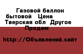 Газовой баллон бытовой › Цена ­ 1 000 - Тверская обл. Другое » Продам   